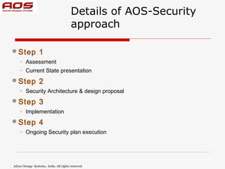 Details of AOS-Security
                                        approach

 Step            1
    o   Assessment
    o   Current State presentation

 Step            2
    o   Security Architecture & design proposal

 Step            3
    o   Implementation

 Step            4
    o   Ongoing Security plan execution




Adyar Orange Systems, India. All rights reserved.
 