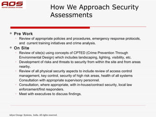 How We Approach Security
                                         Assessments

   Pre Work
      o   Review of appropriate policies and procedures, emergency response protocols,
          and  current training initiatives and crime analysis.
   On Site
      o   Review of site(s) using concepts of CPTED (Crime Prevention Through
          Environmental Design) which includes landscaping, lighting, visibility, etc.
      o   Development of risks and threats to security from within the site and from areas
          nearby.
      o   Review of all physical security aspects to include review of access control
          management, key control, security of high risk areas, health of all systems
          Consultation with appropriate supervisory personnel.
      o   Consultation, where appropriate, with in-house/contract security, local law
          enforcement/first responders.
      o   Meet with executives to discuss findings.




Adyar Orange Systems, India. All rights reserved.
 