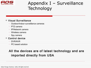 Appendix I – Surveillance
                                               Technology

           Visual Surveillance
             o   Outdoor/Indoor surveillance cameras
             o   PTZ camera
             o   IP/Network camera
             o   Wireless camera
             o   Spy camera
           Control device
             o   DVR/NVR
             o   PC based solution


             All the devices are of latest technology and are
              imported directly from USA


Adyar Orange Systems, India. All rights reserved.
 