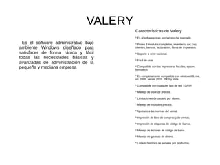 VALERY
Es el software administrativo bajo
ambiente Windows diseñado para
satisfacer de forma rápida y fácil
todas las necesidades básicas y
avanzadas de administración de la
pequeña y mediana empresa
Características de Valery
* Es el software mas económico del mercado.
* Posee 8 modulos completos, inventario, cxc,cxp,
clientes, bancos, facturacion, libros de impuestos.
* Soporte a nivel nacional.
* Fácil de usar.
* Compatible con las impresoras fiscales, epson,
bematech.
* Es completamente compatible con windows98, me,
xp, 2000, server 2003, 2000 y vista.
* Compatible con cualquier tipo de red TCP/IP.
* Manejo de visor de precios.
* Limitaciones de usuario por claves.
* Manejo de múltiples precios.
* Ajustado a las normas del seniat.
* Impresión de libro de compras y de ventas.
* Impresión de etiquetas de código de barras.
* Manejo de lectores de código de barra.
* Manejo de gavetas de dinero.
* Listado histórico de seriales por productos.
 
