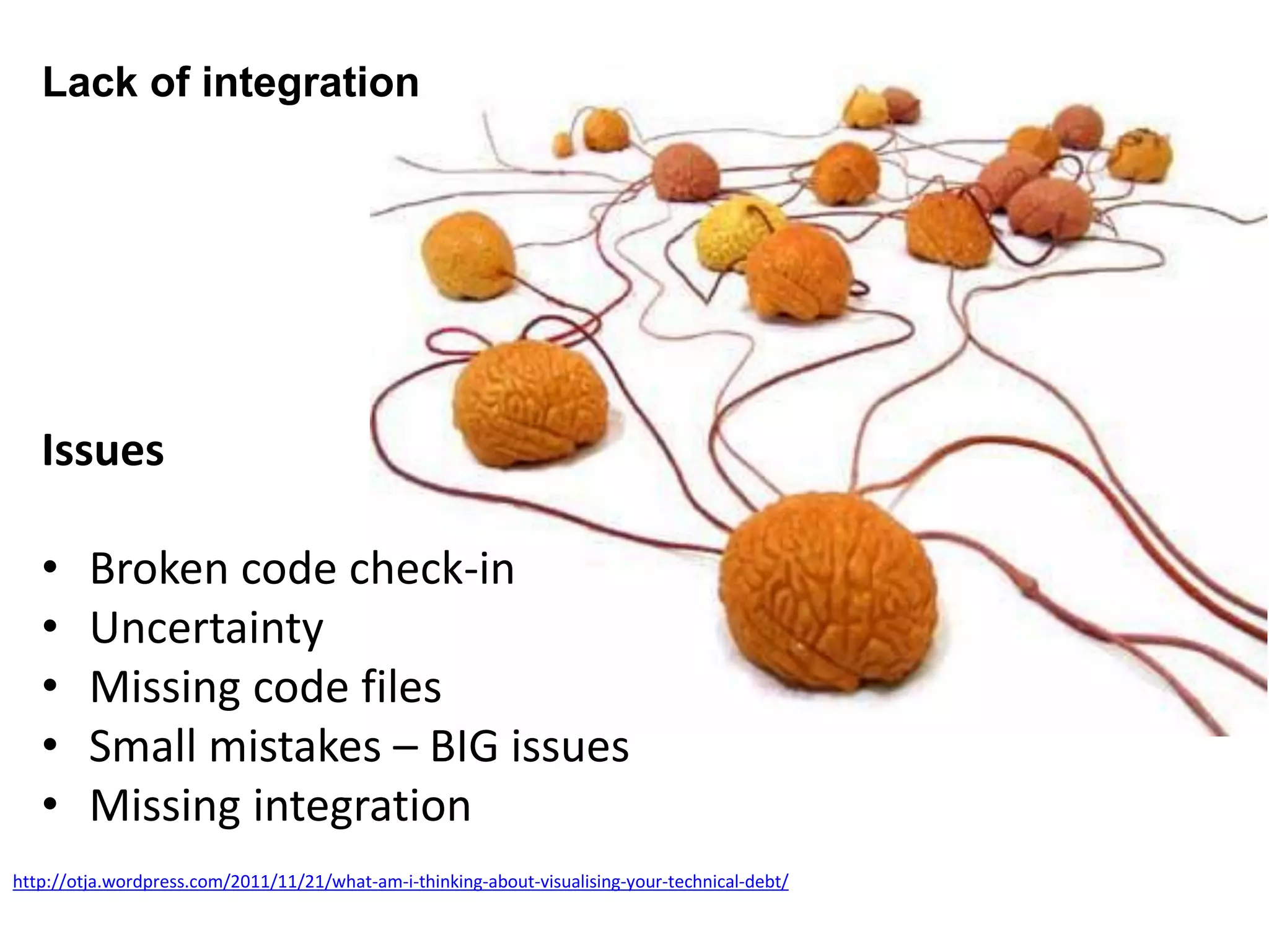 Lack of integration
http://otja.wordpress.com/2011/11/21/what-am-i-thinking-about-visualising-your-technical-debt/
Issues
• Broken code check-in
• Uncertainty
• Missing code files
• Small mistakes – BIG issues
• Missing integration
 
