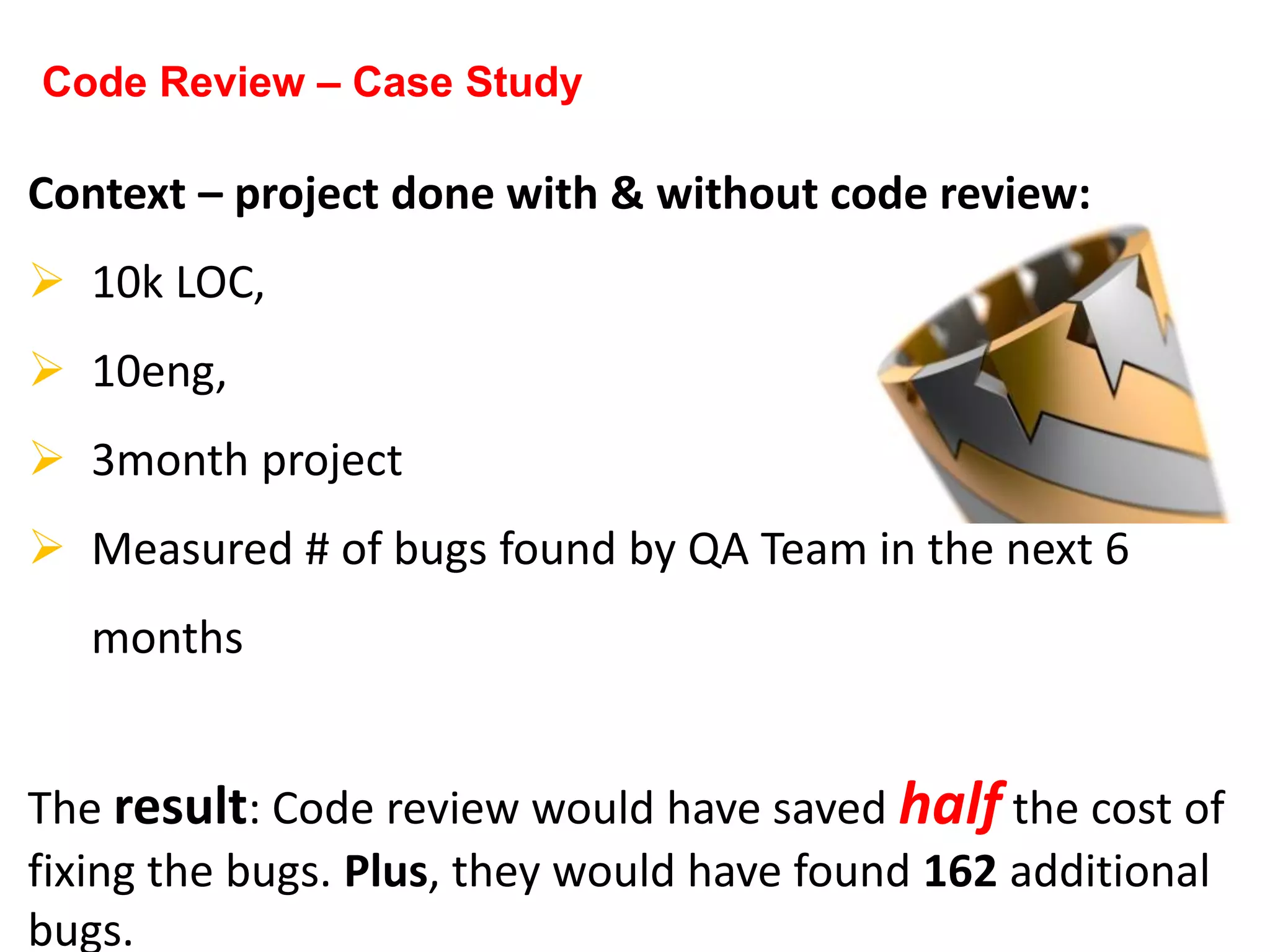 Context – project done with & without code review:
 10k LOC,
 10eng,
 3month project
 Measured # of bugs found by QA Team in the next 6
months
The result: Code review would have saved half the cost of
fixing the bugs. Plus, they would have found 162 additional
bugs.
Code Review – Case Study
 
