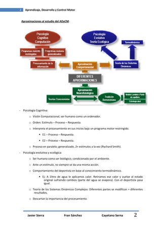 2     Aprendizaje, Desarrollo y Control Motor


    Aproximaciones al estudio del ADyCM:




- Psicología Cognitiva:
         o Visión Computacional; ser humano como un ordenador.

         o Orden: Estímulo – Proceso – Respuesta.
         o Interpreta el procesamiento en sus inicios bajo un programa motor restringido.
                   E1 – Proceso – Respuesta.
                   E2 – Proceso – Respuesta.
         o Proceso en paralelo; generalizado, 2+ estímulos a la vez (Rychard Smith).
- Psicología evolutiva y ecológica:
         o Ser humano como ser biológico; condicionado por el ambiente.
         o Ante un estímulo, no siempre se da una misma acción.
         o Comportamiento del deportista en base al conocimiento termodinámico.
                   Ej: A 1litro de agua le aplicamos calor. Retiramos ese calor y vuelve al estado
                    original sufriendo cambios (parte del agua se evapora). Con el deportista pasa
                    igual.
         o Teoría de los Sistemas Dinámicos Complejos: Diferentes partes se modifican = diferentes
            resultados.
         o Descartan la importancia del procesamiento.




        Javier Sierra                 Fran Sánchez                  Cayetano Serna          2
 