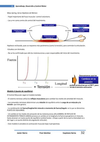 32    Aprendizaje, Desarrollo y Control Motor


Mass-Spring; Servo-Hipótesis de Merton:

- Papel importante del huso muscular: control voluntario.

- Las γ-mn como centro de control del movimiento.




Hipótesis rechazada, pues se requieres más parámetros (como la tensión), para controlar la articulación.

-Estudios con Animales.

- No se ha confirmado que sólo las motoneuronas γ sean responsables del inicio del movimiento.




Modelo λ (punto de equilibrio).
El Control Muscular según el modelo lambda:
- El sistema nervioso utiliza los reflejos musculares para cambiar los niveles de actividad del músculo.
- Los comandos nerviosos determinan una relación de equilibrio entre la carga de un músculo y la
tensión que éste genera.
- La combinación de fuerza/longitud de músculo o momento de fuerza/ángulo es lo que se denomina
PUNTO DE EQUILIBRIO.
- Un cambio en los niveles de activación de las motoneuronas alfa (UMBRAL DE REFLEJO DE
ESTIRAMIENTO TÓNICO LANDA) provoca un cambio en la longitud y la fuerza que genera un músculo,
hasta alcanzar un nuevo punto de equilibrio (umbral landa = chispa a partir de la cual la intensidad va a
dar lugar a un punto distinto de angulación articular).
- Este modelo λ considera la contracción muscular bajo 2 perspectivas.



             Javier Sierra                  Fran Sánchez                    Cayetano Serna          32
 