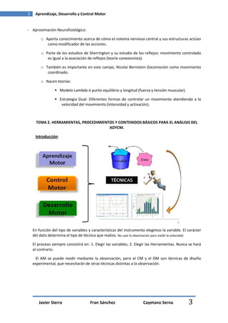 3    Aprendizaje, Desarrollo y Control Motor


- Aproximación Neurofisiológica:

        o Aporta conocimiento acerca de cómo el sistema nervioso central y sus estructuras actúan
           como modificador de las acciones.

        o Parte de los estudios de Sherrington y su estudio de los reflejos: movimiento controlado
           es igual a la asociación de reflejos (teoría conexionista).

        o También es importante en este campo, Nicolai Bernstein (locomoción como movimiento
           coordinado.

        o Nacen teorías:

                     Modelo Lambda ó punto equilibrio y longitud (fuerza y tensión muscular).

                     Estrategia Dual: Diferentes formas de controlar un movimiento atendiendo a la
                      velocidad del movimiento (intensidad y activación).



      TEMA 2. HERRAMIENTAS, PROCEDIMIENTOS Y CONTENIDOS BÁSICOS PARA EL ANÁLISIS DEL
                                        ADYCM.

     Introducción:




    En función del tipo de variables y características del instrumento elegimos la variable. El carácter
    del dato determina el tipo de técnica que realizo. No usar la observación para medir la velocidad.

    El proceso siempre consistirá en: 1. Elegir las variables; 2. Elegir las Herramientas. Nunca se hará
    al contrario.

     El AM se puede medir mediante la observación, pero el CM y el DM son técnicas de diseño
    experimental, que necesitarán de otras técnicas distintas a la observación.




       Javier Sierra                  Fran Sánchez                   Cayetano Serna             3
 