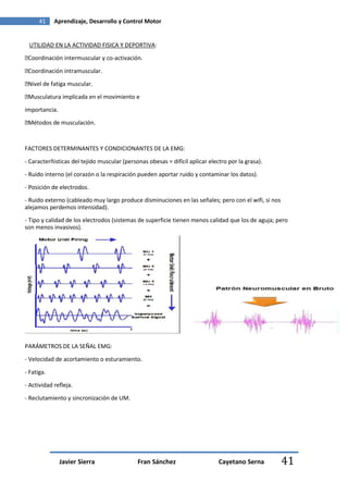 41    Aprendizaje, Desarrollo y Control Motor


 UTILIDAD EN LA ACTIVIDAD FISICA Y DEPORTIVA:
�Coordinación intermuscular y co-activación.

�Coordinación intramuscular.
�Nivel de fatiga muscular.

�Musculatura implicada en el movimiento e

importancia.
�Métodos de musculación.


FACTORES DETERMINANTES Y CONDICIONANTES DE LA EMG:

- Caracterñisticas del tejido muscular (personas obesas = difícil aplicar electro por la grasa).

- Ruido interno (el corazón o la respiración pueden aportar ruido y contaminar los datos).
- Posición de electrodos.
- Ruido externo (cableado muy largo produce disminuciones en las señales; pero con el wifi, si nos
alejamos perdemos intensidad).
- Tipo y calidad de los electrodos (sistemas de superficie tienen menos calidad que los de aguja; pero
son menos invasivos).




PARÁMETROS DE LA SEÑAL EMG:
- Velocidad de acortamiento o esturamiento.
- Fatiga.
- Actividad refleja.

- Reclutamiento y sincronización de UM.




               Javier Sierra                 Fran Sánchez                     Cayetano Serna         41
 