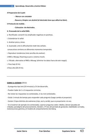 43    Aprendizaje, Desarrollo y Control Motor


4 Preparacion de la piel:

           - Marcar con rotulador

           - Rasurar y limpiar con alcohol (el electrodo tiene que adherirse bien).

5 Protocolo de medida .

           - Colocacion de electrodos.
6. Procesado de la señal EMG.

a. Rectificado: convertir las amplitudes negativas en positivas.
i. Estandarizar la señal.

ii. Analizar picos y áreas.

b. Suavizado: ante la dificultad de medir dos señales.
consecutivas similares en diferentes momentos temporales.

i. Reproducir tendencias (más sencillas de analizar).
ii.RMS o Movag ( Roaming scuare o sistema movil).
c. Filtrado: alternativo al RMS o Movag: (eliminar los datos fuera de este rango)).
i. Paso bajo (6 hz).
ii.Paso alto (20-25 hz).




SOBRE EL EXÁMEN (2012):

- 8 preguntas tipo test (10 minutos) y 2-6 de desarrollo.
- Pueden haber de 1 a 3 respuestas correctas.

- No restan las respuestas no-contestadas, ni las mal contestadas.
- Existe 1 minuto de tiempo para responder cada pregunta (luego cambia el proyector).
- Existen 3 tipos distintos de exámenes (rojo, azul y verde), que se proyectarán a la vez.
- En el exámen de ejemplo (no contestado), cayeron preguntas sobre: Wallon, Denver (pruebas de
cribado), paradigma del procesamiento, Donders, 5º mes del período de gestación, habilidades cerradas,
motoneuronas gamma y el modelo de comportamiento Sternberg.




              Javier Sierra                 Fran Sánchez                    Cayetano Serna     43
 