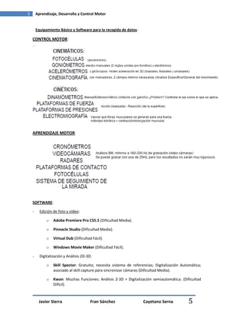 5       Aprendizaje, Desarrollo y Control Motor


        Equipamiento Básico y Software para la recogida de datos:

    CONTROL MOTOR:




    APRENDIZAJE MOTOR:




    SOFTWARE:

    -     Edición de foto y vídeo:

              o   Adobe Premiere Pro CS5.5 (Dificultad Media).

              o   Pinnacle Studio (Dificultad Media).

              o   Virtual Dub (Dificultad Fácil).

              o   Windows Movie Maker (Dificultad Fácil).

    -     Digitalización y Análisis 2D-3D:

              o   Skill Spector: Gratuito; necesita sistema de referencias; Digitalización Automática;
                  asociado al skill capture para sincronizar cámaras (Dificultad Media).

              o   Kwon: Muchas Funciones: Análisis 2-3D + Digitalización semiautomática. (Dificultad
                  Difícil).



         Javier Sierra                   Fran Sánchez                Cayetano Serna           5
 