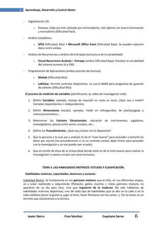 6       Aprendizaje, Desarrollo y Control Motor


    -     Digitalización 2D:

              o   Kinovea: Cada vez más utilizado por entrenadores; más óptimo con buena iluminación
                  y marcadores (Dificultad Fácil).

    -     Análisis estadístico:

              o   SPSS (Dificultad Alta) + Microsoft Office Excel (Dificultad Baja): Se pueden exportar
                  datos entre ambos.

    -     Análisis de Recurrencias y Análisis de Entropías (estructura de la variabilidad):

              o   Visual Recurrence Analysis + Entropy (ambos Dificultad Baja): Estudian la variabilidad
                  del sistema humano (A y CM).

    -     Programación de Aplicaciones (ambos precisan de licencia):

              o   Matlab (Dificultad Alta).

              o   LabView: Permite controlar dispositivos. Lo usa la NASA para programas de guiación
                  de cohetes (Dificultad Alta)

        El proceso de medición de variables (planificación; ej: vídeo de investigación vela):

          1. Definir Variables: ejemplo, tiempo de reacción en resto en tenis; ¿Qué voy a medir?
             Variables dependientes + independientes.

          2. Definir Dimensiones (escala): ejemplo, medir en milisegundos; de pixel/pulgada a
             metros/centímetros…

          3. Determinar los Factores Situacionales: ubicación de instrumentos, jugadores,
             investigadores, pausas entre series, ensayos, etc…

          4. Definir los Procedimientos: ¿Qué voy a hacer con el deportista?

          5. Que la persona a la cual vas a analizar te de el “visto bueno” para proceder a tomarle los
             datos por escrito (no procederemos si es un contrato verbal; debe firmar para proceder
             con la investigación o se nos puede caer el pelo).

          6. Que el comité de ética de la Universidad donde estés te de el visto bueno para realizar la
             investigación si vamos a tratar con seres humanos.



                      TEMA 3. LAS HABILIDADES MOTRICES: ESTUDIO Y CLASIFICACIÓN.

        Habilidades motrices, capacidades, destrezas y acciones:

    Habilidad Motriz: Se fundamenta en los patrones motores que el niño, en sus diferentes etapas,
    va a estar repitiendo y adquiriendo (flotación, gateo, marcha…). Estos patrones motores no
    aparecen de un día para otro, sino que requieren de la madurez. No solo hablamos de
    habilidades motrices deportivas; sino de todo tipo de habilidades que se den en la calle o en la
    vida cotidiana (tocar la guitarra, jugar al tenis, hacer florituras con las cartas…). Por lo tanto, es un
    término que asociaremos a la técnica.




          Javier Sierra                 Fran Sánchez                     Cayetano Serna              6
 