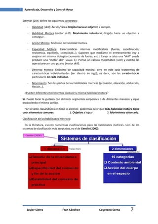 7    Aprendizaje, Desarrollo y Control Motor


    Schmidt (204) define los siguientes conceptos:

        -   Habilidad (skill): Acción/tarea dirigida hacia un objetivo a cumplir.

        -   Habilidad Motora (motor skill): Movimiento voluntario dirigido hacia un objetivo a
            conseguir.

        -   Acción Motora: Sinónimo de habilidad motora.

        -   Capacidad Motora: Características internas modificables (fuerza, coordinación,
            resistencia, equilibrio, lateralidad…); Suponen que mediante el entrenamiento voy a
            mejorar mi sistema biológico (aumento de fuerza, etc.). Llevar a cabo una “skill” puede
            producir una “motor skill” visual. Ej: Pienso un cálculo matemático (skill) y escribo las
            operaciones en una pizarra (motor skill).

        -   Destreza Motora: Sinónimo de capacidad motora; pero en este caso trataremos de
            características individualizadas (ser diestro en algo), es decir, son las características
            particulares de cada individuo.

        -   Movimiento: Son las partes de las habilidades motrices (pronación, elevación, abducción,
            flexión…).

     ¿Pueden diferentes movimientos producir la misma habilidad motora?

    Si. Puedo tocar la guitarra con distintos segmentos corporales o de diferentes maneras y sigue
    produciendo el mismo sonido.

     Por lo tanto, basándonos en todo lo anterior, podremos decir que toda habilidad motora tiene
    unos elementos comunes:               1. Objetivo a lograr.         2. Movimiento voluntario.

    Clasificación de las habilidades motrices:

      En la literatura, existen numerosas clasificaciones para las habilidades motrices. Uno de los
    sistemas de clasificación más aceptados, es el de Gentile (2000):




       Javier Sierra                  Fran Sánchez                    Cayetano Serna         7
 
