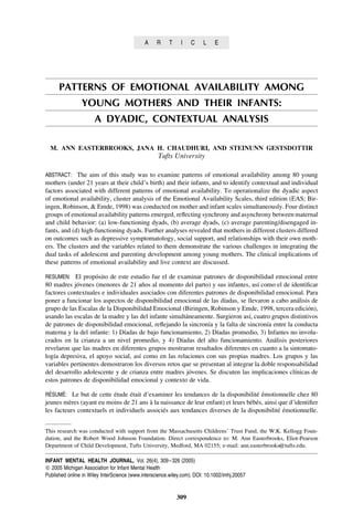 A     R    T     I   C     L    E




      PATTERNS OF EMOTIONAL AVAILABILITY AMONG
                YOUNG MOTHERS AND THEIR INFANTS:
                      A DYADIC, CONTEXTUAL ANALYSIS

  M. ANN EASTERBROOKS, JANA H. CHAUDHURI, AND STEINUNN GESTSDOTTIR
                                                   Tufts University

ABSTRACT: The aim of this study was to examine patterns of emotional availability among 80 young
mothers (under 21 years at their child’s birth) and their infants, and to identify contextual and individual
factors associated with different patterns of emotional availability. To operationalize the dyadic aspect
of emotional availability, cluster analysis of the Emotional Availability Scales, third edition (EAS; Bir-
ingen, Robinson, & Emde, 1998) was conducted on mother and infant scales simultaneously. Four distinct
groups of emotional availability patterns emerged, reﬂecting synchrony and asynchrony between maternal
and child behavior: (a) low-functioning dyads, (b) average dyads, (c) average parenting/disengaged in-
fants, and (d) high-functioning dyads. Further analyses revealed that mothers in different clusters differed
on outcomes such as depressive symptomatology, social support, and relationships with their own moth-
ers. The clusters and the variables related to them demonstrate the various challenges in integrating the
dual tasks of adolescent and parenting development among young mothers. The clinical implications of
these patterns of emotional availability and live context are discussed.

RESUMEN: El proposito de este estudio fue el de examinar patrones de disponibilidad emocional entre
                ´
80 madres jovenes (menores de 21 anos al momento del parto) y sus infantes, ası como el de identiﬁcar
            ´                         ˜                                            ´
factores contextuales e individuales asociados con diferentes patrones de disponibilidad emocional. Para
poner a funcionar los aspectos de disponibilidad emocional de las dıadas, se llevaron a cabo analisis de
                                                                     ´                             ´
grupo de las Escalas de la Disponibilidad Emocional (Biringen, Robinson y Emde, 1998, tercera edicion),´
usando las escalas de la madre y las del infante simultaneamente. Surgieron ası, cuatro grupos distintivos
                                                       ´                       ´
de patrones de disponibilidad emocional, reﬂejando la sincronıa y la falta de sincronıa entre la conducta
                                                               ´                       ´
materna y la del infante: 1) Dıadas de bajo funcionamiento, 2) Dıadas promedio, 3) Infantes no involu-
                               ´                                  ´
crados en la crianza a un nivel promedio, y 4) Dıadas del alto funcionamiento. Analisis posteriores
                                                     ´                                   ´
revelaron que las madres en diferentes grupos mostraron resultados diferentes en cuanto a la sintomato-
logıa depresiva, el apoyo social, ası como en las relaciones con sus propias madres. Los grupos y las
   ´                                ´
variables pertinentes demostraron los diversos retos que se presentan al integrar la doble responsabilidad
del desarrollo adolescente y de crianza entre madres jovenes. Se discuten las implicaciones clınicas de
                                                         ´                                       ´
estos patrones de disponibilidad emocional y contexto de vida.

 ´   ´
RESUME: Le but de cette etude etait d’examiner les tendances de la disponibilite emotionnelle chez 80
                        ´     ´                                                ´ ´
jeunes meres (ayant eu moins de 21 ans a la naissance de leur enfant) et leurs bebes, ainsi que d’identiﬁer
          `                              `                                      ´ ´
les facteurs contextuels et individuels associes aux tendances diverses de la disponibilite emotionnelle.
                                              ´                                             ´ ´


This research was conducted with support from the Massachusetts Childrens’ Trust Fund, the W.K. Kellogg Foun-
dation, and the Robert Wood Johnson Foundation. Direct correspondence to: M. Ann Easterbrooks, Eliot-Pearson
Department of Child Development, Tufts University, Medford, MA 02155; e-mail: ann.easterbrooks@tufts.edu.

INFANT MENTAL HEALTH JOURNAL, Vol. 26(4), 309– 326 (2005)
   2005 Michigan Association for Infant Mental Health
Published online in Wiley InterScience (www.interscience.wiley.com). DOI: 10.1002/imhj.20057


                                                            309
 