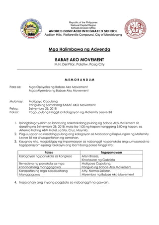 Mga Halimbawa ng Adyenda
BABAE AKO MOVEMENT
M.H. Del Pilar, Palatiw, Pasig City
______________________________________________________________________________
M E M O R A N D U M
Para sa: Mga Opisyales ng Babae Ako Movement
Mga Miyembro ng Babae Ako Movement
Mula kay: Maligaya Capulong
Pangulo ng Samahang BABAE AKO Movement
Petsa: Setyembre 25, 2018
Paksa: Pagpupulong Hinggil sa Kalagayan ng Maternity Leave Bill
1. Ipinagbibigay-alam sa lahat ang nakatakdang pulong ng Babae Ako Movement sa
darating na Setyembre 28, 2018, mula ika-1:00 ng hapon hanggang 5:00 ng hapon, sa
Artemio Hall ng ABM Hotel, sa Sta. Cruz, Maynila.
2. Pag-uusapan sa nasabing pulong ang kalagayan sa Mababang Kapulungan ng Maternity
Leave Bill na sinusuportahan ng samahan.
3. Kaugnay nito, magbibigay ng impormasyon sa nabanggit na panukala ang sumusunod na
tagapanayam upang talakayin ang iba’t ibang paksa hinggil rito:
Paksa Tagapanayam
Kalagayan ng panukala sa Kongreso Arlyn Brosas,
Kinatawan ng Gabriela
Benepisyo ng panukala sa mga
kababaihang manggagawa
Maligaya Capulong,
Pangulo ng Babae Ako Movement
Karapatan ng mga Kababaihang
Manggagawa
Atty. Norma Salazar,
Miyembro ng Babae Ako Movement
4. Inaasahan ang inyong pagdalo sa nabanggit na gawain.
Republic of the Philippines
National Capital Region
Schools Division Office
ANDRES BONIFACIO INTEGRATED SCHOOL
Addition Hills, Welfareville Compound, City of Mandaluyong
 