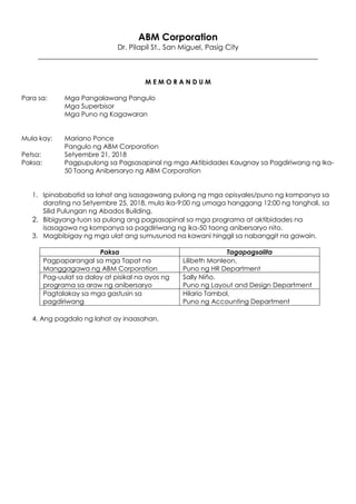 ABM Corporation
Dr. Pilapil St., San Miguel, Pasig City
______________________________________________________________________________
M E M O R A N D U M
Para sa: Mga Pangalawang Pangulo
Mga Superbisor
Mga Puno ng Kagawaran
Mula kay: Mariano Ponce
Pangulo ng ABM Corporation
Petsa: Setyembre 21, 2018
Paksa: Pagpupulong sa Pagsasapinal ng mga Aktibidades Kaugnay sa Pagdiriwang ng Ika-
50 Taong Anibersaryo ng ABM Corporation
1. Ipinababatid sa lahat ang isasagawang pulong ng mga opisyales/puno ng kompanya sa
darating na Setyembre 25, 2018, mula ika-9:00 ng umaga hanggang 12:00 ng tanghali, sa
Silid Pulungan ng Abados Building.
2. Bibigyang-tuon sa pulong ang pagsasapinal sa mga programa at aktibidades na
isasagawa ng kompanya sa pagdiriwang ng ika-50 taong anibersaryo nito.
3. Magbibigay ng mga ulat ang sumusunod na kawani hinggil sa nabanggit na gawain.
Paksa Tagapagsalita
Pagpaparangal sa mga Tapat na
Manggagawa ng ABM Corporation
Lilibeth Monleon,
Puno ng HR Department
Pag-uulat sa daloy at pisikal na ayos ng
programa sa araw ng anibersaryo
Sally Niño,
Puno ng Layout and Design Department
Pagtalakay sa mga gastusin sa
pagdiriwang
Hilario Tambol,
Puno ng Accounting Department
4. Ang pagdalo ng lahat ay inaasahan.
 