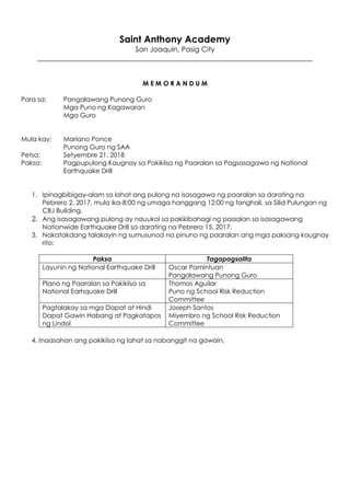 Saint Anthony Academy
San Joaquin, Pasig City
______________________________________________________________________________
M E M O R A N D U M
Para sa: Pangalawang Punong Guro
Mga Puno ng Kagawaran
Mga Guro
Mula kay: Mariano Ponce
Punong Guro ng SAA
Petsa: Setyembre 21, 2018
Paksa: Pagpupulong Kaugnay sa Pakikiisa ng Paaralan sa Pagsasagawa ng National
Earthquake Drill
1. Ipinagbibigay-alam sa lahat ang pulong na isasagawa ng paaralan sa darating na
Pebrero 2, 2017, mula ika-8:00 ng umaga hanggang 12:00 ng tanghali, sa Silid Pulungan ng
CBJ Building.
2. Ang isasagawang pulong ay nauukol sa pakikibahagi ng paaalan sa isasagawang
Nationwide Earthquake Drill sa darating na Pebrero 15, 2017.
3. Nakatakdang talakayin ng sumusunod na pinuno ng paaralan ang mga paksang kaugnay
rito:
Paksa Tagapagsalita
Layunin ng National Earthquake Drill Oscar Pamintuan
Pangalawang Punong Guro
Plano ng Paaralan sa Pakikiisa sa
National Earhquake Drill
Thomas Aguilar
Puno ng School Risk Reduction
Committee
Pagtalakay sa mga Dapat at Hindi
Dapat Gawin Habang at Pagkatapos
ng Lindol
Joseph Santos
Miyembro ng School Risk Reduction
Committee
4. Inaasahan ang pakikiisa ng lahat sa nabanggit na gawain.
 
