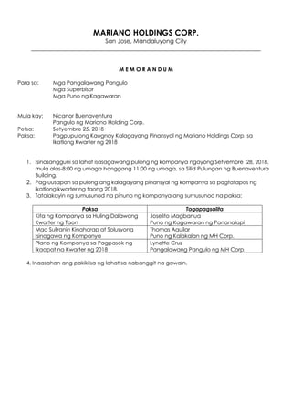 MARIANO HOLDINGS CORP.
San Jose, Mandaluyong City
______________________________________________________________________________
M E M O R A N D U M
Para sa: Mga Pangalawang Pangulo
Mga Superbisor
Mga Puno ng Kagawaran
Mula kay: Nicanor Buenaventura
Pangulo ng Mariano Holding Corp.
Petsa: Setyembre 25, 2018
Paksa: Pagpupulong Kaugnay Kalagayang Pinansyal ng Mariano Holdings Corp. sa
Ikatlong Kwarter ng 2018
1. Isinasangguni sa lahat isasagawang pulong ng kompanya ngayong Setyembre 28, 2018,
mula alas-8:00 ng umaga hanggang 11:00 ng umaga, sa Silid Pulungan ng Buenaventura
Building.
2. Pag-uusapan sa pulong ang kalagayang pinansyal ng kompanya sa pagtatapos ng
ikatlong kwarter ng taong 2018.
3. Tatalakayin ng sumusunod na pinuno ng kompanya ang sumusunod na paksa:
Paksa Tagapagsalita
Kita ng Kompanya sa Huling Dalawang
Kwarter ng Taon
Joselito Magbanua
Puno ng Kagawaran ng Pananalapi
Mga Suliranin Kinaharap at Solusyong
Isinagawa ng Kompanya
Thomas Aguilar
Puno ng Kalakalan ng MH Corp.
Plano ng Kompanya sa Pagpasok ng
Ikaapat na Kwarter ng 2018
Lynette Cruz
Pangalawang Pangulo ng MH Corp.
4. Inaasahan ang pakikiisa ng lahat sa nabanggit na gawain.
 