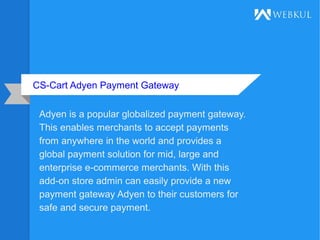 CS-Cart Adyen Payment Gateway
Adyen is a popular globalized payment gateway.
This enables merchants to accept payments
from anywhere in the world and provides a
global payment solution for mid, large and
enterprise e-commerce merchants. With this
add-on store admin can easily provide a new
payment gateway Adyen to their customers for
safe and secure payment.
 