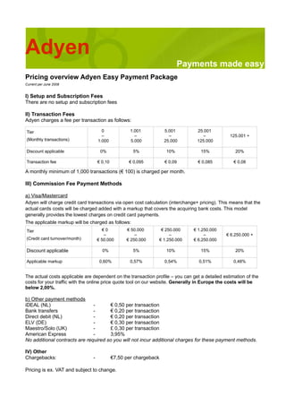 Adyen
                                                                           Payments made easy
Pricing overview Adyen Easy Payment Package
Current per June 2008


I) Setup and Subscription Fees
There are no setup and subscription fees

II) Transaction Fees
Adyen charges a fee per transaction as follows:

Tier                                  0              1.001          5.001        25.001
                                      –                –              –             –            125.001 +
(Monthly transactions)              1.000            5.000          25.000       125.000

Discount applicable                  0%               5%             10%           15%              20%

Transaction fee                     € 0,10          € 0,095         € 0,09        € 0,085          € 0,08

A monthly minimum of 1,000 transactions (€ 100) is charged per month.

III) Commission Fee Payment Methods

a) Visa/Mastercard
Adyen will charge credit card transactions via open cost calculation (interchange+ pricing). This means that the
actual cards costs will be charged added with a markup that covers the acquiring bank costs. This model
generally provides the lowest charges on credit card payments.
The applicable markup will be charged as follows:
Tier                                   €0          € 50.000      € 250.000      € 1.250.000
                                       –               –             –               –         € 6.250.000 +
(Credit card turnover/month)        € 50.000       € 250.000    € 1.250.000     € 6.250.000

Discount applicable                   0%              5%             10%           15%              20%

Applicable markup                    0,60%           0,57%          0,54%         0,51%            0,48%


The actual costs applicable are dependent on the transaction profile – you can get a detailed estimation of the
costs for your traffic with the online price quote tool on our website. Generally in Europe the costs will be
below 2,00%.

b) Other payment methods
iDEAL (NL)                     -      € 0,50 per transaction
Bank transfers                 -      € 0,20 per transaction
Direct debit (NL)              -      € 0,20 per transaction
ELV (DE)                       -      € 0,30 per transaction
Maestro/Solo (UK)              -      £ 0,30 per transaction
American Express               -      3,95%
No additional contracts are required so you will not incur additional charges for these payment methods.

IV) Other
Chargebacks:                    -            €7,50 per chargeback

Pricing is ex. VAT and subject to change.
 