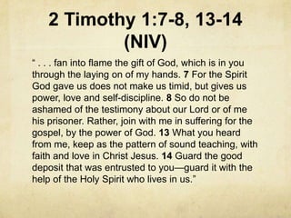 2 Timothy 1:7-8, 13-14
(NIV)
― . . . fan into flame the gift of God, which is in you
through the laying on of my hands. 7 For the Spirit
God gave us does not make us timid, but gives us
power, love and self-discipline. 8 So do not be
ashamed of the testimony about our Lord or of me
his prisoner. Rather, join with me in suffering for the
gospel, by the power of God. 13 What you heard
from me, keep as the pattern of sound teaching, with
faith and love in Christ Jesus. 14 Guard the good
deposit that was entrusted to you—guard it with the
help of the Holy Spirit who lives in us.‖
 