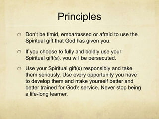 Principles
Don’t be timid, embarrassed or afraid to use the
Spiritual gift that God has given you.
If you choose to fully and boldly use your
Spiritual gift(s), you will be persecuted.
Use your Spiritual gift(s) responsibly and take
them seriously. Use every opportunity you have
to develop them and make yourself better and
better trained for God’s service. Never stop being
a life-long learner.
 