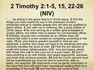 2 Timothy 2:1-5, 15, 22-26
(NIV)
― . . . be strong in the grace that is in Christ Jesus. 2 And the
things you have heard me say in the presence of many
witnesses entrust to reliable people who will also be qualified to
teach others. 3 Join with me in suffering, like a good soldier of
Christ Jesus. 4 No one serving as a soldier gets entangled in
civilian affairs, but rather tries to please his commanding officer.
5 Similarly, anyone who competes as an athlete does not
receive the victor’s crown except by competing according to the
rules. 15 Do your best to present yourself to God as one
approved, a worker who does not need to be ashamed and who
correctly handles the word of truth. 22 Flee the evil desires of
youth and pursue righteousness, faith, love and peace, along
with those who call on the Lord out of a pure heart. 23 Don’t
have anything to do with foolish and stupid arguments, because
you know they produce quarrels. 24 And the Lord’s servant must
not be quarrelsome but must be kind to everyone, able to
teach, not resentful. 25 Opponents must be gently instructed, in
the hope that God will grant them repentance leading them to a
knowledge of the truth, 26 and that they will come to their
 