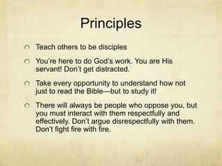 Principles
Teach others to be disciples
You’re here to do God’s work. You are His
servant! Don’t get distracted.
Take every opportunity to understand how not
just to read the Bible—but to study it!
There will always be people who oppose you, but
you must interact with them respectfully and
effectively. Don’t argue disrespectfully with them.
Don’t fight fire with fire.
 