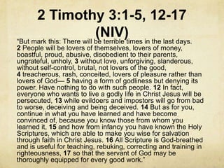 2 Timothy 3:1-5, 12-17
(NIV)―But mark this: There will be terrible times in the last days.
2 People will be lovers of themselves, lovers of money,
boastful, proud, abusive, disobedient to their parents,
ungrateful, unholy, 3 without love, unforgiving, slanderous,
without self-control, brutal, not lovers of the good,
4 treacherous, rash, conceited, lovers of pleasure rather than
lovers of God— 5 having a form of godliness but denying its
power. Have nothing to do with such people. 12 In fact,
everyone who wants to live a godly life in Christ Jesus will be
persecuted, 13 while evildoers and impostors will go from bad
to worse, deceiving and being deceived. 14 But as for you,
continue in what you have learned and have become
convinced of, because you know those from whom you
learned it, 15 and how from infancy you have known the Holy
Scriptures, which are able to make you wise for salvation
through faith in Christ Jesus. 16 All Scripture is God-breathed
and is useful for teaching, rebuking, correcting and training in
righteousness, 17 so that the servant of God may be
thoroughly equipped for every good work.‖
 