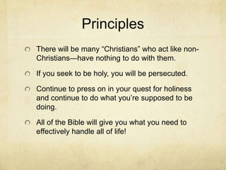 Principles
There will be many ―Christians‖ who act like non-
Christians—have nothing to do with them.
If you seek to be holy, you will be persecuted.
Continue to press on in your quest for holiness
and continue to do what you’re supposed to be
doing.
All of the Bible will give you what you need to
effectively handle all of life!
 