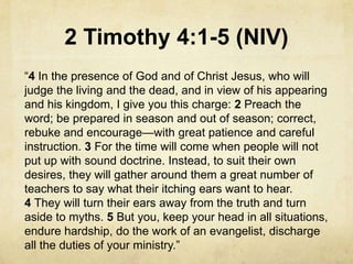 2 Timothy 4:1-5 (NIV)
―4 In the presence of God and of Christ Jesus, who will
judge the living and the dead, and in view of his appearing
and his kingdom, I give you this charge: 2 Preach the
word; be prepared in season and out of season; correct,
rebuke and encourage—with great patience and careful
instruction. 3 For the time will come when people will not
put up with sound doctrine. Instead, to suit their own
desires, they will gather around them a great number of
teachers to say what their itching ears want to hear.
4 They will turn their ears away from the truth and turn
aside to myths. 5 But you, keep your head in all situations,
endure hardship, do the work of an evangelist, discharge
all the duties of your ministry.‖
 