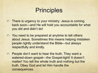 Principles
There is urgency to your ministry: Jesus is coming
back soon—and He will hold you accountable for what
you did and didn’t do!
You need to be prepared at anytime to tell others
about Jesus. Sometimes this means helping mistaken
people rightly understand the Bible—but always
respectfully and kindly.
People don’t want to hear the truth. They want a
watered-down gospel—the Gospel-light! It doesn’t
matter! You tell the whole truth and nothing but the
truth. Obey God and let Him handle the
consequences.
 