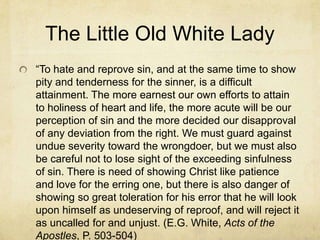The Little Old White Lady
―To hate and reprove sin, and at the same time to show
pity and tenderness for the sinner, is a difficult
attainment. The more earnest our own efforts to attain
to holiness of heart and life, the more acute will be our
perception of sin and the more decided our disapproval
of any deviation from the right. We must guard against
undue severity toward the wrongdoer, but we must also
be careful not to lose sight of the exceeding sinfulness
of sin. There is need of showing Christ like patience
and love for the erring one, but there is also danger of
showing so great toleration for his error that he will look
upon himself as undeserving of reproof, and will reject it
as uncalled for and unjust. (E.G. White, Acts of the
Apostles, P. 503-504)
 
