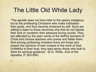 The Little Old White Lady
―The apostle does not here refer to the openly irreligious,
but to the professing Christians who make inclination
their guide, and thus become enslaved by self. Such are
willing to listen to those doctrines only that do not rebuke
their sins or condemn their pleasure-loving course. They
are offended by the plain words of the faithful servants of
Christ and choose teachers who praise and flatter them.
And among professing ministers there are those who
preach the opinions of men instead of the word of God.
Unfaithful to their trust, they lead astray those who look to
them for spiritual guidance.‖ (E.G. White, Acts of the
Apostles, P. 503-504)
 