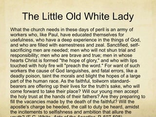 The Little Old White Lady
What the church needs in these days of peril is an army of
workers who, like Paul, have educated themselves for
usefulness, who have a deep experience in the things of God,
and who are filled with earnestness and zeal. Sanctified, self-
sacrificing men are needed; men who will not shun trial and
responsibility; men who are brave and true; men in whose
hearts Christ is formed "the hope of glory," and who with lips
touched with holy fire will "preach the word." For want of such
workers the cause of God languishes, and fatal errors, like a
deadly poison, taint the morals and blight the hopes of a large
part of the human race. As the faithful, toilworn standard-
bearers are offering up their lives for the truth's sake, who will
come forward to take their place? Will our young men accept
the holy trust at the hands of their fathers? Are they preparing to
fill the vacancies made by the death of the faithful? Will the
apostle's charge be heeded, the call to duty be heard, amidst
the incitements to selfishness and ambition that allure the
 