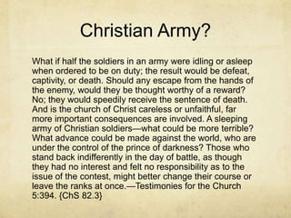 Christian Army?
What if half the soldiers in an army were idling or asleep
when ordered to be on duty; the result would be defeat,
captivity, or death. Should any escape from the hands of
the enemy, would they be thought worthy of a reward?
No; they would speedily receive the sentence of death.
And is the church of Christ careless or unfaithful, far
more important consequences are involved. A sleeping
army of Christian soldiers—what could be more terrible?
What advance could be made against the world, who are
under the control of the prince of darkness? Those who
stand back indifferently in the day of battle, as though
they had no interest and felt no responsibility as to the
issue of the contest, might better change their course or
leave the ranks at once.—Testimonies for the Church
5:394. {ChS 82.3}
 