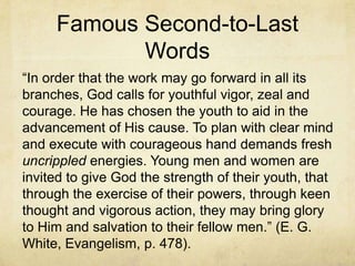 Famous Second-to-Last
Words
―In order that the work may go forward in all its
branches, God calls for youthful vigor, zeal and
courage. He has chosen the youth to aid in the
advancement of His cause. To plan with clear mind
and execute with courageous hand demands fresh
uncrippled energies. Young men and women are
invited to give God the strength of their youth, that
through the exercise of their powers, through keen
thought and vigorous action, they may bring glory
to Him and salvation to their fellow men.‖ (E. G.
White, Evangelism, p. 478).
 