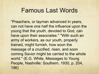 Famous Last Words
―Preachers, or layman advanced in years,
can not have one half the influence upon the
young that the youth, devoted to God, can
have upon their associates." "With such an
army of workers, as our youth, properly
trained, might furnish, how soon the
message of a crucified, risen, and soon
coming Savior might be carried to the whole
world." (E.G. White, Messages to Young
People, Nashville: Southern, 1930, p. 204,
196)
 