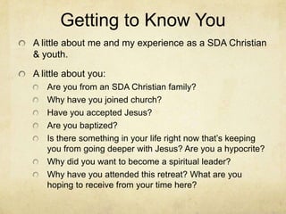 Getting to Know You
A little about me and my experience as a SDA Christian
& youth.
A little about you:
Are you from an SDA Christian family?
Why have you joined church?
Have you accepted Jesus?
Are you baptized?
Is there something in your life right now that’s keeping
you from going deeper with Jesus? Are you a hypocrite?
Why did you want to become a spiritual leader?
Why have you attended this retreat? What are you
hoping to receive from your time here?
 