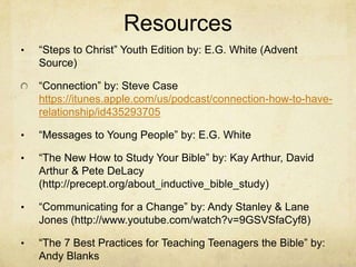 Resources
• ―Steps to Christ‖ Youth Edition by: E.G. White (Advent
Source)
―Connection‖ by: Steve Case
https://itunes.apple.com/us/podcast/connection-how-to-have-
relationship/id435293705
• ―Messages to Young People‖ by: E.G. White
• ―The New How to Study Your Bible‖ by: Kay Arthur, David
Arthur & Pete DeLacy
(http://precept.org/about_inductive_bible_study)
• ―Communicating for a Change‖ by: Andy Stanley & Lane
Jones (http://www.youtube.com/watch?v=9GSVSfaCyf8)
• ―The 7 Best Practices for Teaching Teenagers the Bible‖ by:
Andy Blanks
 