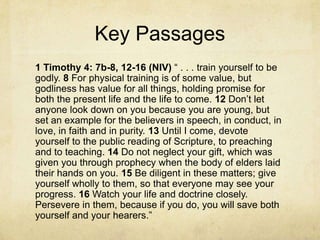 Key Passages
1 Timothy 4: 7b-8, 12-16 (NIV) ― . . . train yourself to be
godly. 8 For physical training is of some value, but
godliness has value for all things, holding promise for
both the present life and the life to come. 12 Don’t let
anyone look down on you because you are young, but
set an example for the believers in speech, in conduct, in
love, in faith and in purity. 13 Until I come, devote
yourself to the public reading of Scripture, to preaching
and to teaching. 14 Do not neglect your gift, which was
given you through prophecy when the body of elders laid
their hands on you. 15 Be diligent in these matters; give
yourself wholly to them, so that everyone may see your
progress. 16 Watch your life and doctrine closely.
Persevere in them, because if you do, you will save both
yourself and your hearers.‖
 