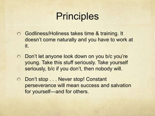 Principles
Godliness/Holiness takes time & training. It
doesn’t come naturally and you have to work at
it.
Don’t let anyone look down on you b/c you’re
young. Take this stuff seriously. Take yourself
seriously, b/c if you don’t, then nobody will.
Don’t stop . . . Never stop! Constant
perseverance will mean success and salvation
for yourself—and for others.
 
