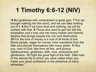 1 Timothy 6:6-12 (NIV)
―6 But godliness with contentment is great gain. 7 For we
brought nothing into the world, and we can take nothing
out of it. 8 But if we have food and clothing, we will be
content with that. 9 Those who want to get rich fall into
temptation and a trap and into many foolish and harmful
desires that plunge people into ruin and destruction.
10 For the love of money is a root of all kinds of evil.
Some people, eager for money, have wandered from the
faith and pierced themselves with many griefs. 11 But
you, man of God, flee from all this, and pursue
righteousness, godliness, faith, love, endurance and
gentleness. 12 Fight the good fight of the faith. Take hold
of the eternal life to which you were called when you
made your good confession in the presence of many
witnesses.‖
 