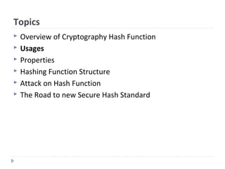 Topics
 Overview of Cryptography Hash Function
 Usages
 Properties
 Hashing Function Structure
 Attack on Hash Function
 The Road to new Secure Hash Standard
 