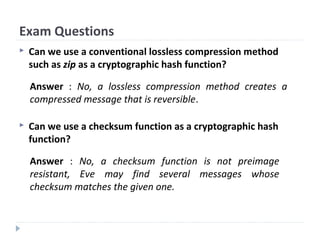 Exam Questions
 Can we use a conventional lossless compression method
such as zip as a cryptographic hash function?
 Can we use a checksum function as a cryptographic hash
function?
Answer : No, a lossless compression method creates a
compressed message that is reversible.
Answer : No, a checksum function is not preimage
resistant, Eve may find several messages whose
checksum matches the given one.
 