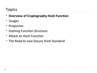 Topics
 Overview of Cryptography Hash Function
 Usages
 Properties
 Hashing Function Structure
 Attack on Hash Function
 The Road to new Secure Hash Standard
 