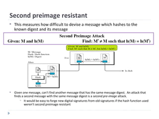 Second preimage resistant
 Given one message, can’t find another message that has the same message digest. An attack that
finds a second message with the same message digest is a second pre-image attack.
 It would be easy to forge new digital signatures from old signatures if the hash function used
weren’t second preimage resistant
 This measures how difficult to devise a message which hashes to the
known digest and its message
 
