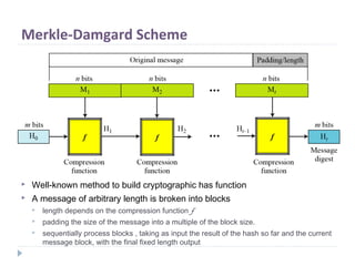 Merkle-Damgard Scheme
 Well-known method to build cryptographic has function
 A message of arbitrary length is broken into blocks
 length depends on the compression function f
 padding the size of the message into a multiple of the block size.
 sequentially process blocks , taking as input the result of the hash so far and the current
message block, with the final fixed length output
 