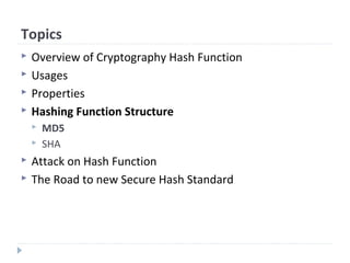 Topics
 Overview of Cryptography Hash Function
 Usages
 Properties
 Hashing Function Structure
 MD5
 SHA
 Attack on Hash Function
 The Road to new Secure Hash Standard
 