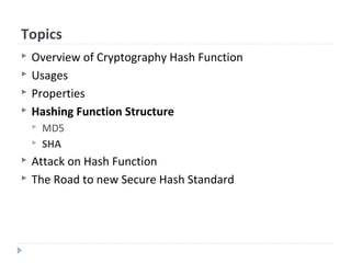 Topics
 Overview of Cryptography Hash Function
 Usages
 Properties
 Hashing Function Structure
 MD5
 SHA
 Attack on Hash Function
 The Road to new Secure Hash Standard
 