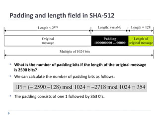 Padding and length field in SHA-512
 What is the number of padding bits if the length of the original message
is 2590 bits?
 We can calculate the number of padding bits as follows:
 The padding consists of one 1 followed by 353 0’s.
 