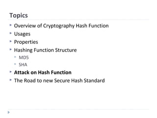 Topics
 Overview of Cryptography Hash Function
 Usages
 Properties
 Hashing Function Structure
 MD5
 SHA
 Attack on Hash Function
 The Road to new Secure Hash Standard
 