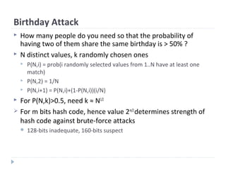 Birthday Attack
 How many people do you need so that the probability of
having two of them share the same birthday is > 50% ?
 N distinct values, k randomly chosen ones
 P(N,i) = prob(i randomly selected values from 1..N have at least one
match)
 P(N,2) = 1/N
 P(N,i+1) = P(N,i)+(1-P(N,i))(i/N)
 For P(N,k)>0.5, need k ≈ N1/2
 For m bits hash code, hence value 2m/2
determines strength of
hash code against brute-force attacks
 128-bits inadequate, 160-bits suspect
 